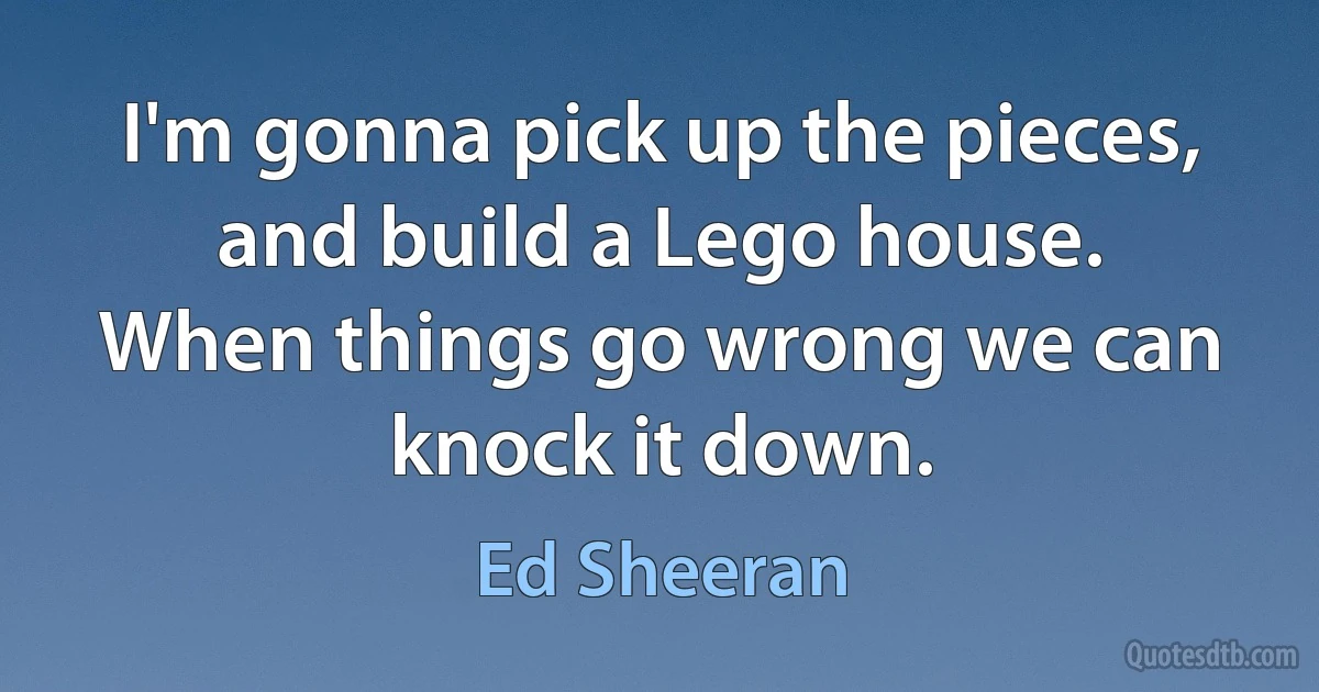 I'm gonna pick up the pieces,
and build a Lego house.
When things go wrong we can knock it down. (Ed Sheeran)