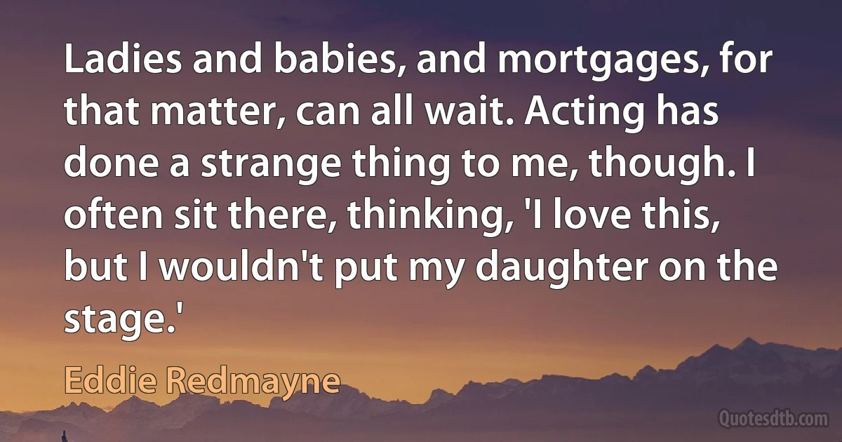 Ladies and babies, and mortgages, for that matter, can all wait. Acting has done a strange thing to me, though. I often sit there, thinking, 'I love this, but I wouldn't put my daughter on the stage.' (Eddie Redmayne)