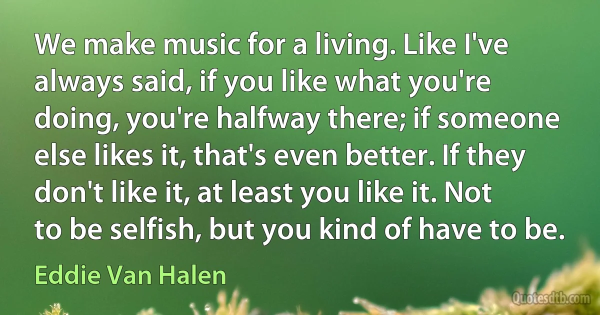 We make music for a living. Like I've always said, if you like what you're doing, you're halfway there; if someone else likes it, that's even better. If they don't like it, at least you like it. Not to be selfish, but you kind of have to be. (Eddie Van Halen)