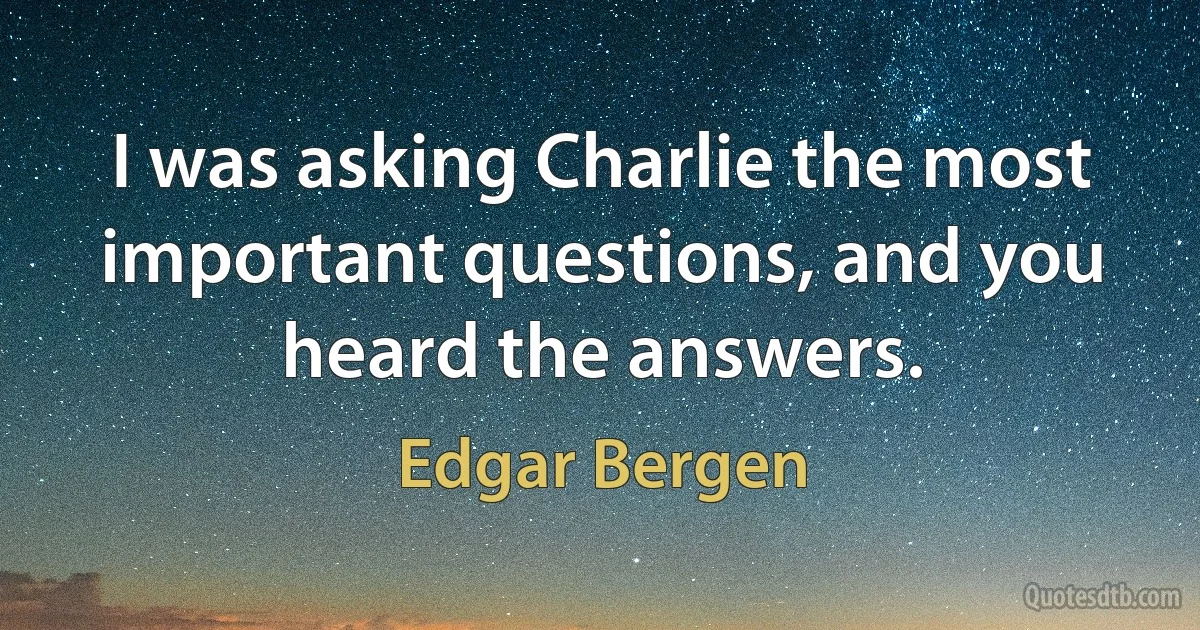 I was asking Charlie the most important questions, and you heard the answers. (Edgar Bergen)