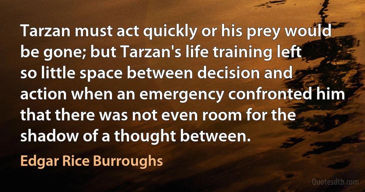 Tarzan must act quickly or his prey would be gone; but Tarzan's life training left so little space between decision and action when an emergency confronted him that there was not even room for the shadow of a thought between. (Edgar Rice Burroughs)