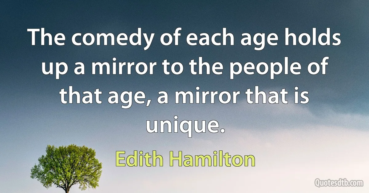 The comedy of each age holds up a mirror to the people of that age, a mirror that is unique. (Edith Hamilton)