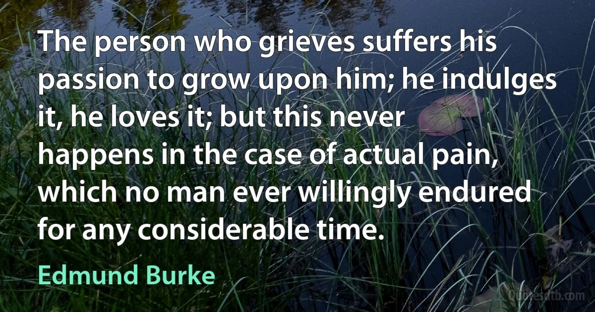 The person who grieves suffers his passion to grow upon him; he indulges it, he loves it; but this never happens in the case of actual pain, which no man ever willingly endured for any considerable time. (Edmund Burke)