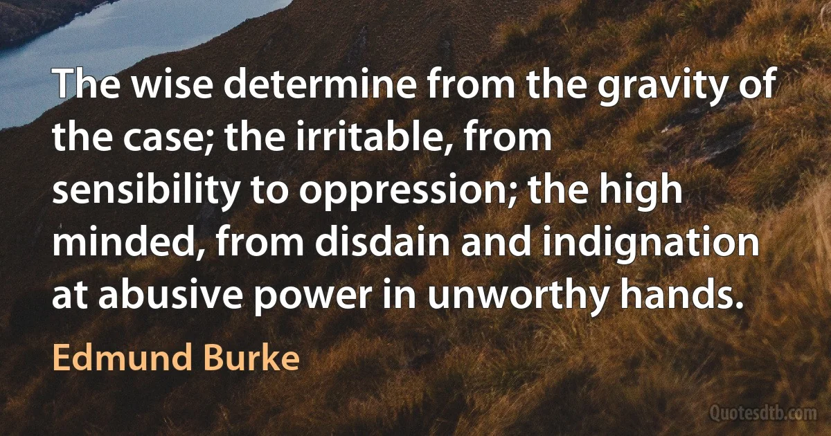 The wise determine from the gravity of the case; the irritable, from sensibility to oppression; the high minded, from disdain and indignation at abusive power in unworthy hands. (Edmund Burke)