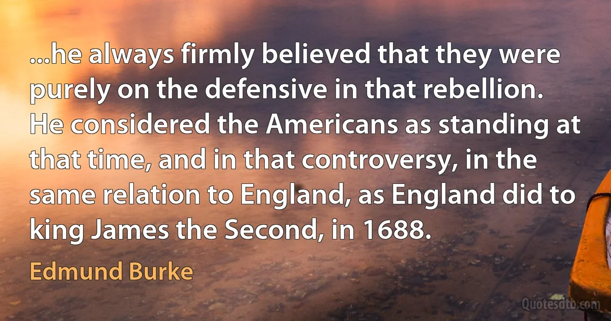 ...he always firmly believed that they were purely on the defensive in that rebellion. He considered the Americans as standing at that time, and in that controversy, in the same relation to England, as England did to king James the Second, in 1688. (Edmund Burke)