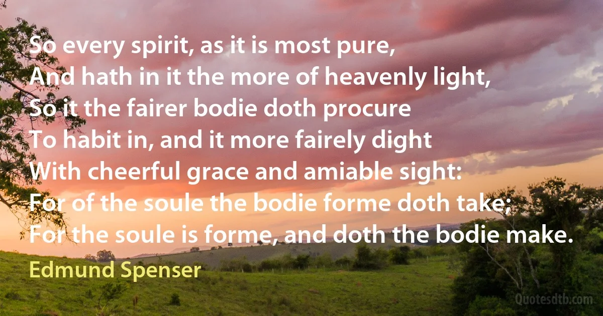 So every spirit, as it is most pure,
And hath in it the more of heavenly light,
So it the fairer bodie doth procure
To habit in, and it more fairely dight
With cheerful grace and amiable sight:
For of the soule the bodie forme doth take;
For the soule is forme, and doth the bodie make. (Edmund Spenser)