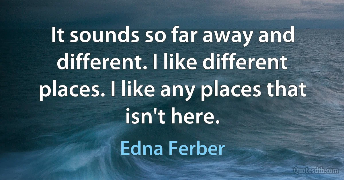 It sounds so far away and different. I like different places. I like any places that isn't here. (Edna Ferber)