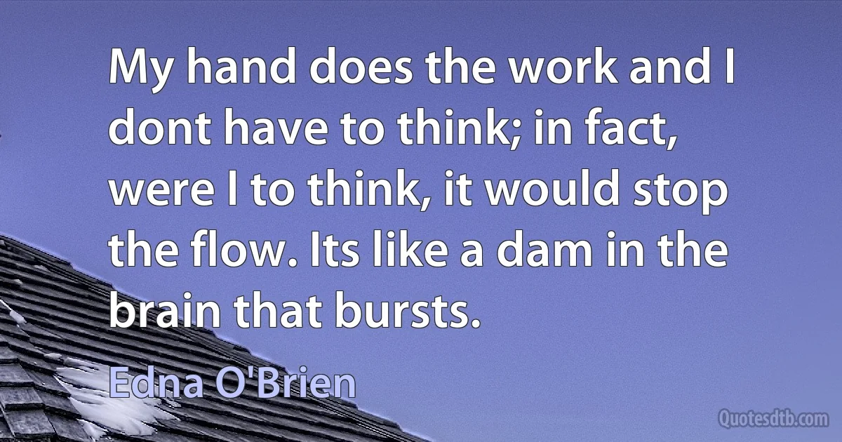 My hand does the work and I dont have to think; in fact, were I to think, it would stop the flow. Its like a dam in the brain that bursts. (Edna O'Brien)