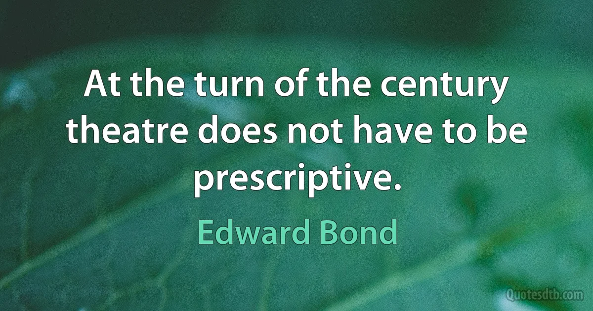 At the turn of the century theatre does not have to be prescriptive. (Edward Bond)