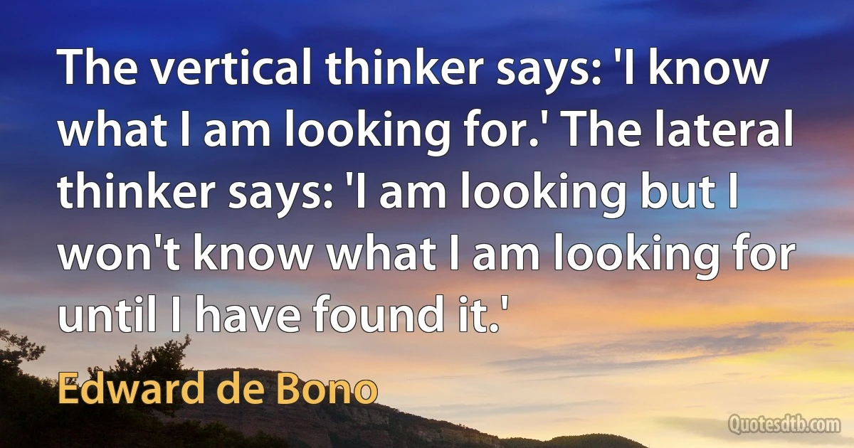 The vertical thinker says: 'I know what I am looking for.' The lateral thinker says: 'I am looking but I won't know what I am looking for until I have found it.' (Edward de Bono)