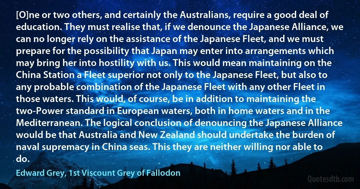 [O]ne or two others, and certainly the Australians, require a good deal of education. They must realise that, if we denounce the Japanese Alliance, we can no longer rely on the assistance of the Japanese Fleet, and we must prepare for the possibility that Japan may enter into arrangements which may bring her into hostility with us. This would mean maintaining on the China Station a Fleet superior not only to the Japanese Fleet, but also to any probable combination of the Japanese Fleet with any other Fleet in those waters. This would, of course, be in addition to maintaining the two-Power standard in European waters, both in home waters and in the Mediterranean. The logical conclusion of denouncing the Japanese Alliance would be that Australia and New Zealand should undertake the burden of naval supremacy in China seas. This they are neither willing nor able to do. (Edward Grey, 1st Viscount Grey of Fallodon)