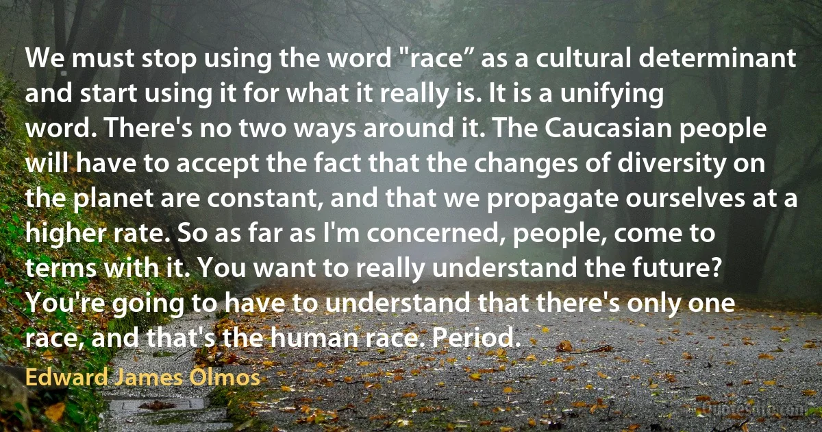 We must stop using the word "race” as a cultural determinant and start using it for what it really is. It is a unifying word. There's no two ways around it. The Caucasian people will have to accept the fact that the changes of diversity on the planet are constant, and that we propagate ourselves at a higher rate. So as far as I'm concerned, people, come to terms with it. You want to really understand the future? You're going to have to understand that there's only one race, and that's the human race. Period. (Edward James Olmos)