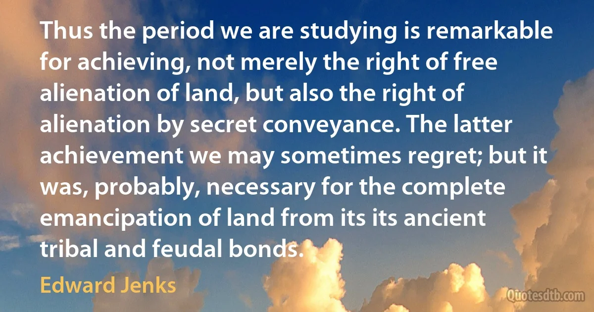 Thus the period we are studying is remarkable for achieving, not merely the right of free alienation of land, but also the right of alienation by secret conveyance. The latter achievement we may sometimes regret; but it was, probably, necessary for the complete emancipation of land from its its ancient tribal and feudal bonds. (Edward Jenks)