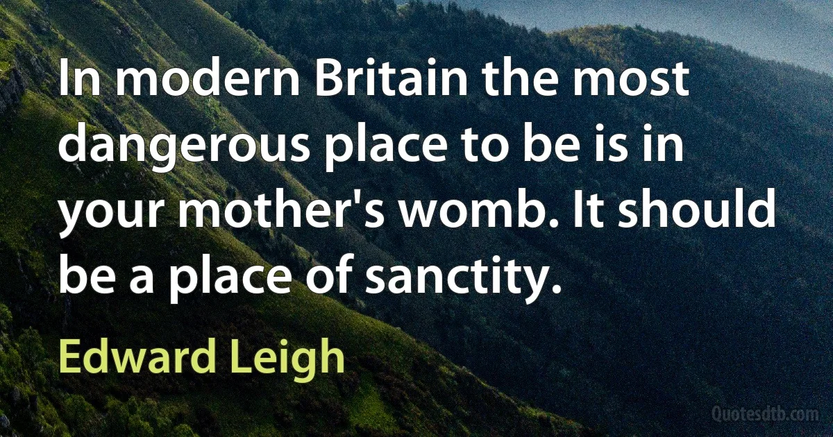 In modern Britain the most dangerous place to be is in your mother's womb. It should be a place of sanctity. (Edward Leigh)