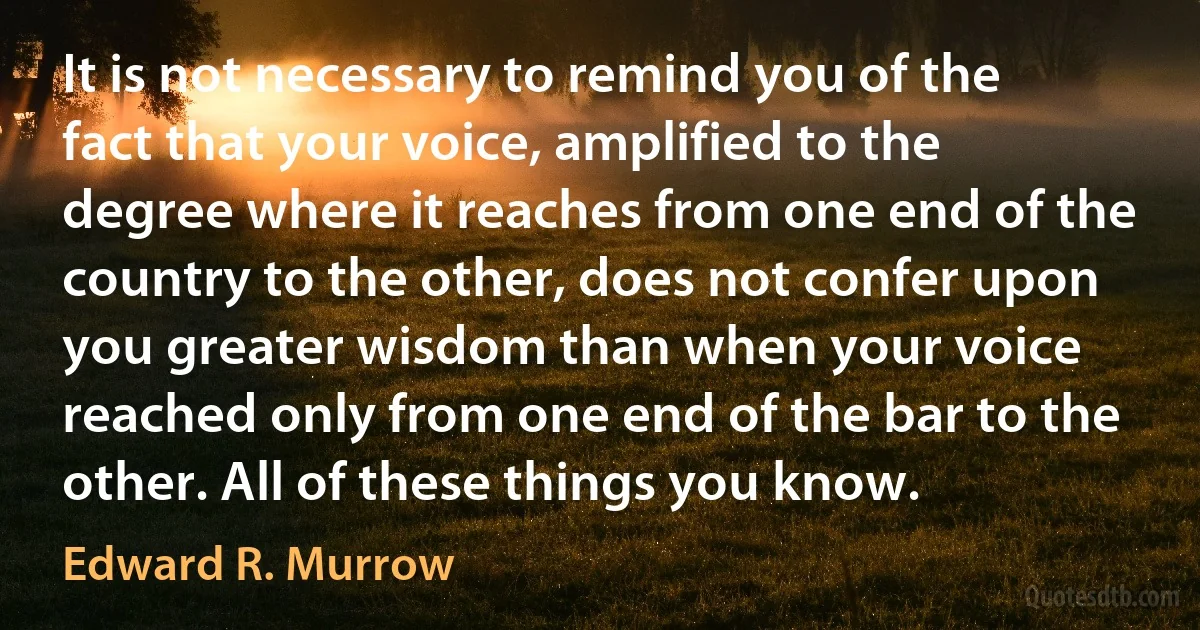 It is not necessary to remind you of the fact that your voice, amplified to the degree where it reaches from one end of the country to the other, does not confer upon you greater wisdom than when your voice reached only from one end of the bar to the other. All of these things you know. (Edward R. Murrow)