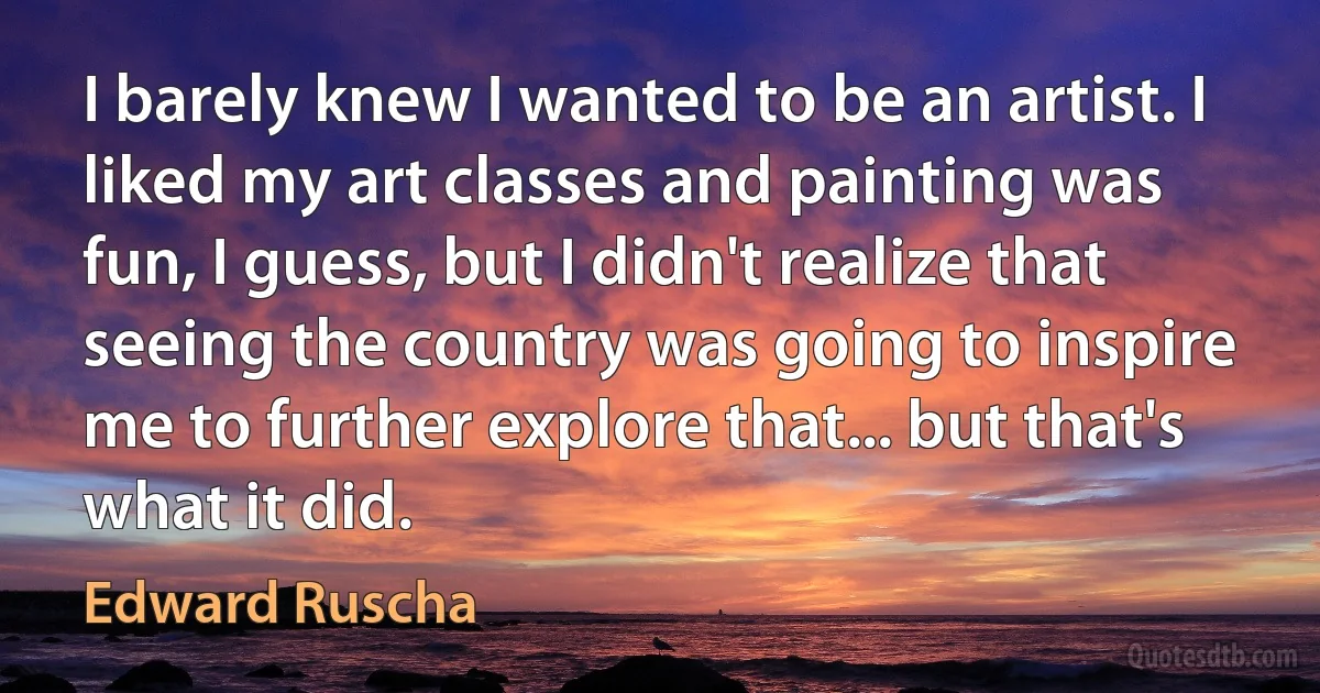 I barely knew I wanted to be an artist. I liked my art classes and painting was fun, I guess, but I didn't realize that seeing the country was going to inspire me to further explore that... but that's what it did. (Edward Ruscha)