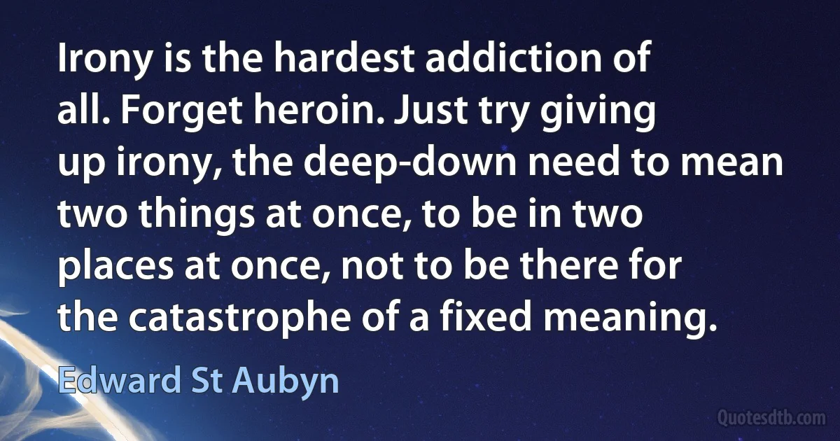 Irony is the hardest addiction of all. Forget heroin. Just try giving up irony, the deep-down need to mean two things at once, to be in two places at once, not to be there for the catastrophe of a fixed meaning. (Edward St Aubyn)