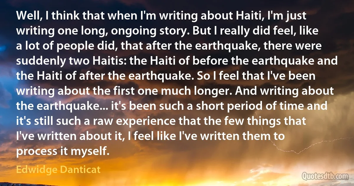 Well, I think that when I'm writing about Haiti, I'm just writing one long, ongoing story. But I really did feel, like a lot of people did, that after the earthquake, there were suddenly two Haitis: the Haiti of before the earthquake and the Haiti of after the earthquake. So I feel that I've been writing about the first one much longer. And writing about the earthquake... it's been such a short period of time and it's still such a raw experience that the few things that I've written about it, I feel like I've written them to process it myself. (Edwidge Danticat)