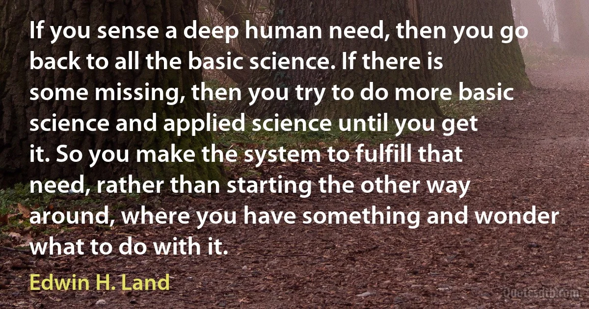 If you sense a deep human need, then you go back to all the basic science. If there is some missing, then you try to do more basic science and applied science until you get it. So you make the system to fulfill that need, rather than starting the other way around, where you have something and wonder what to do with it. (Edwin H. Land)