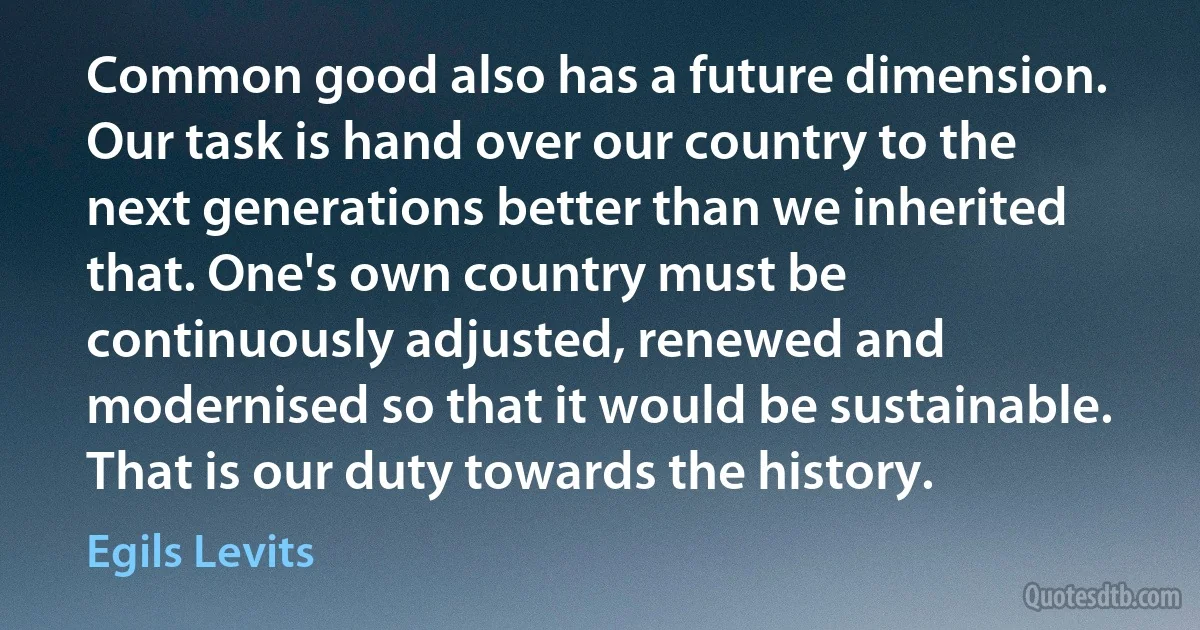 Common good also has a future dimension. Our task is hand over our country to the next generations better than we inherited that. One's own country must be continuously adjusted, renewed and modernised so that it would be sustainable. That is our duty towards the history. (Egils Levits)