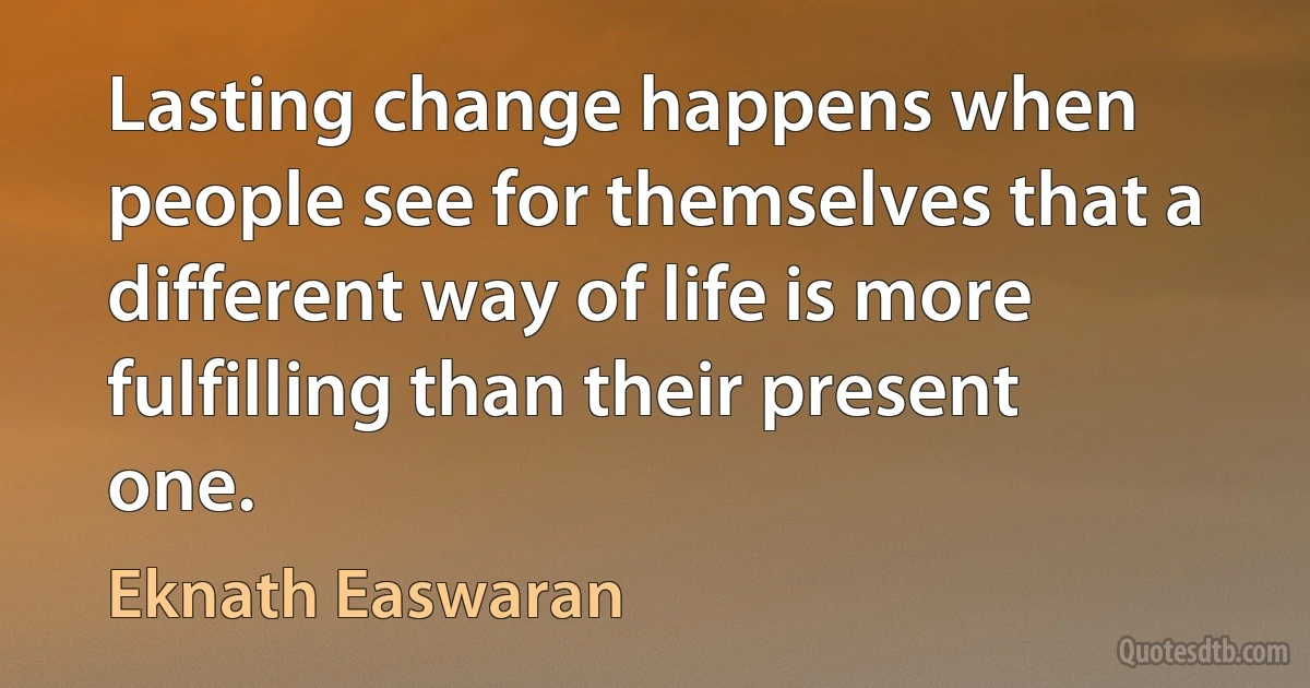 Lasting change happens when people see for themselves that a different way of life is more fulfilling than their present one. (Eknath Easwaran)