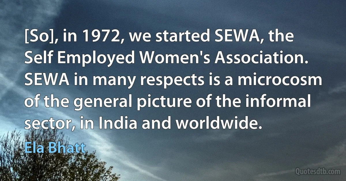 [So], in 1972, we started SEWA, the Self Employed Women's Association. SEWA in many respects is a microcosm of the general picture of the informal sector, in India and worldwide. (Ela Bhatt)