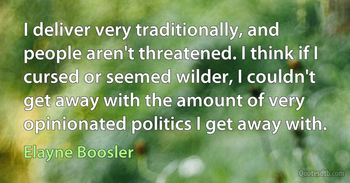 I deliver very traditionally, and people aren't threatened. I think if I cursed or seemed wilder, I couldn't get away with the amount of very opinionated politics I get away with. (Elayne Boosler)