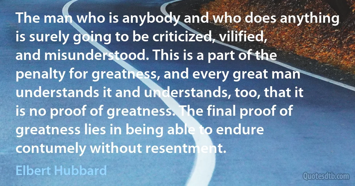 The man who is anybody and who does anything is surely going to be criticized, vilified, and misunderstood. This is a part of the penalty for greatness, and every great man understands it and understands, too, that it is no proof of greatness. The final proof of greatness lies in being able to endure contumely without resentment. (Elbert Hubbard)