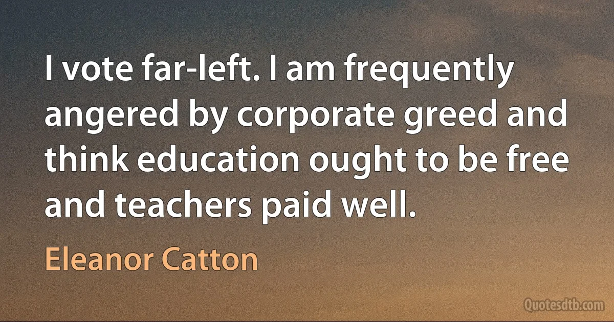 I vote far-left. I am frequently angered by corporate greed and think education ought to be free and teachers paid well. (Eleanor Catton)