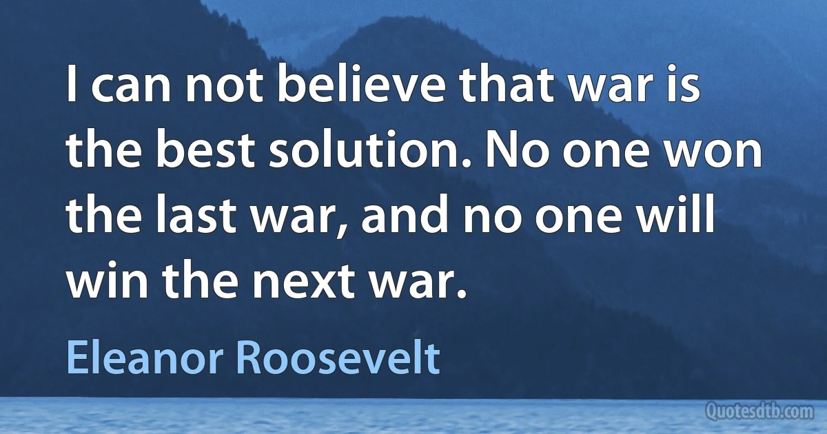 I can not believe that war is the best solution. No one won the last war, and no one will win the next war. (Eleanor Roosevelt)