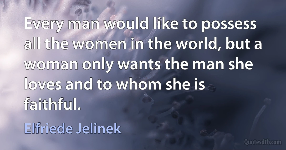 Every man would like to possess all the women in the world, but a woman only wants the man she loves and to whom she is faithful. (Elfriede Jelinek)