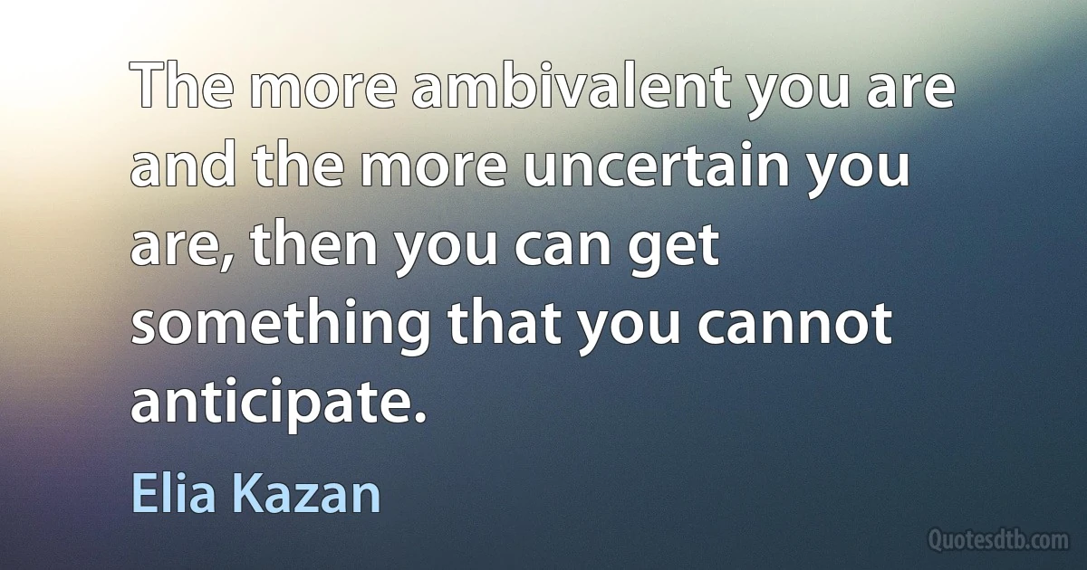 The more ambivalent you are and the more uncertain you are, then you can get something that you cannot anticipate. (Elia Kazan)