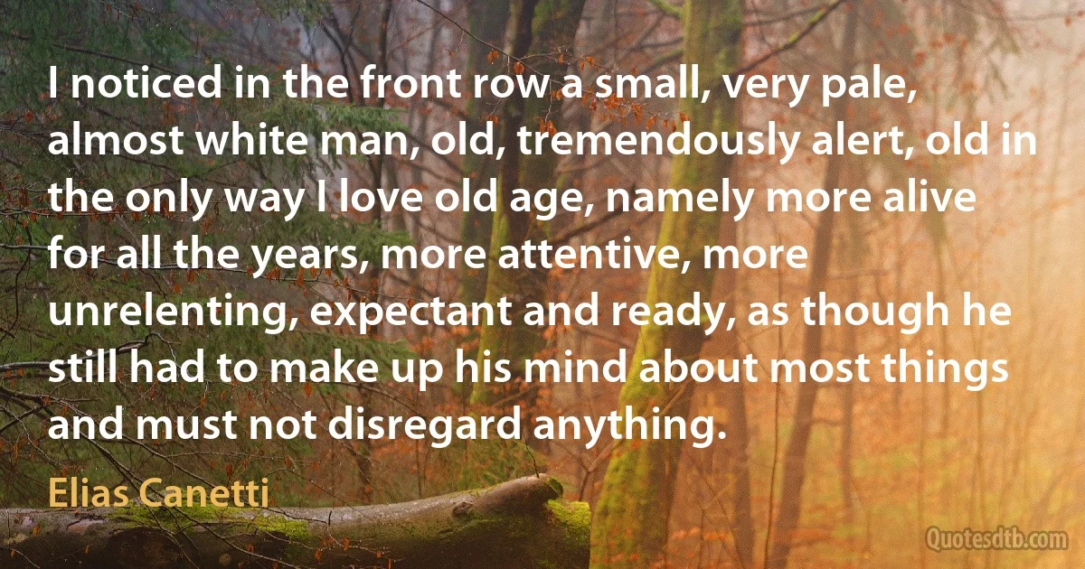 I noticed in the front row a small, very pale, almost white man, old, tremendously alert, old in the only way I love old age, namely more alive for all the years, more attentive, more unrelenting, expectant and ready, as though he still had to make up his mind about most things and must not disregard anything. (Elias Canetti)