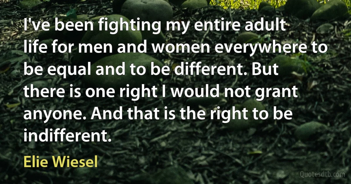 I've been fighting my entire adult life for men and women everywhere to be equal and to be different. But there is one right I would not grant anyone. And that is the right to be indifferent. (Elie Wiesel)