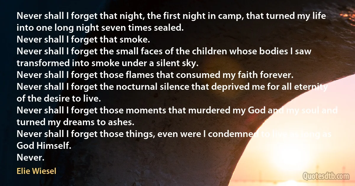 Never shall I forget that night, the first night in camp, that turned my life into one long night seven times sealed.
Never shall I forget that smoke.
Never shall I forget the small faces of the children whose bodies I saw transformed into smoke under a silent sky.
Never shall I forget those flames that consumed my faith forever.
Never shall I forget the nocturnal silence that deprived me for all eternity of the desire to live.
Never shall I forget those moments that murdered my God and my soul and turned my dreams to ashes.
Never shall I forget those things, even were I condemned to live as long as God Himself.
Never. (Elie Wiesel)