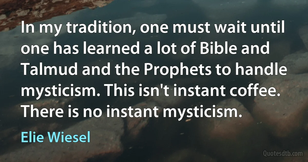 In my tradition, one must wait until one has learned a lot of Bible and Talmud and the Prophets to handle mysticism. This isn't instant coffee. There is no instant mysticism. (Elie Wiesel)