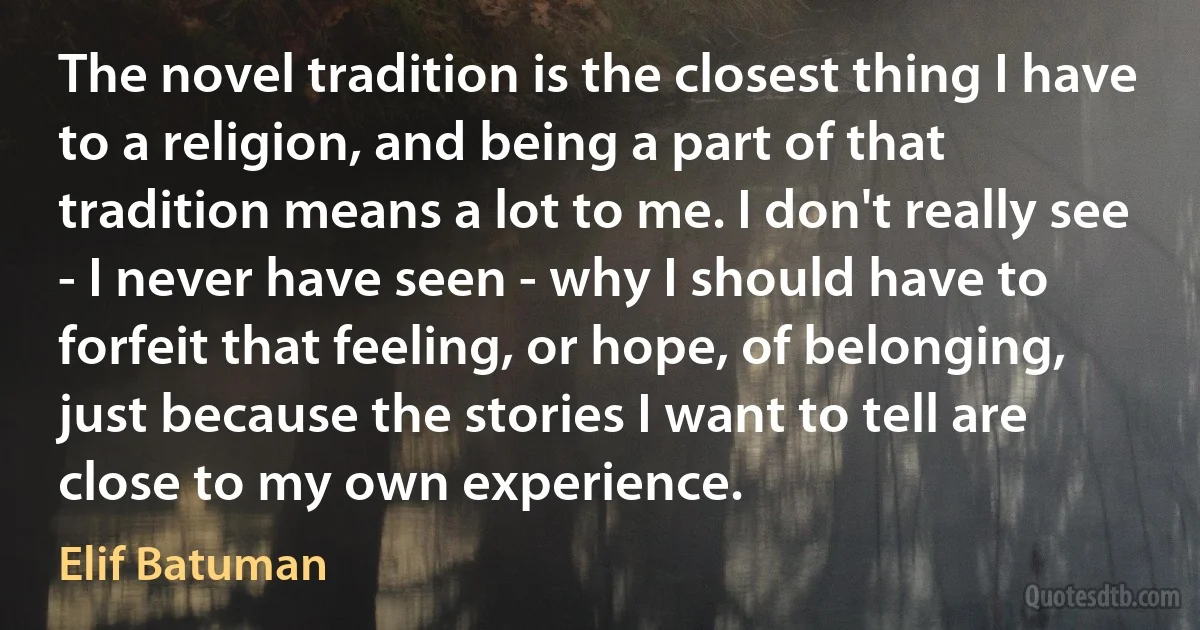 The novel tradition is the closest thing I have to a religion, and being a part of that tradition means a lot to me. I don't really see - I never have seen - why I should have to forfeit that feeling, or hope, of belonging, just because the stories I want to tell are close to my own experience. (Elif Batuman)