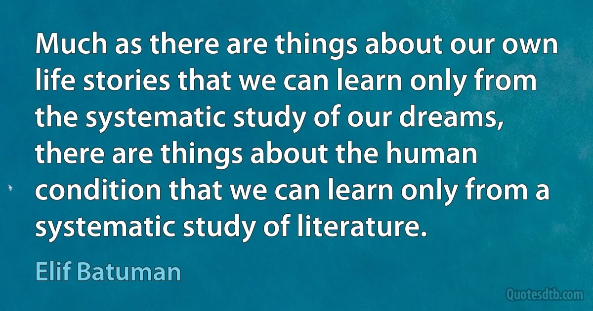 Much as there are things about our own life stories that we can learn only from the systematic study of our dreams, there are things about the human condition that we can learn only from a systematic study of literature. (Elif Batuman)