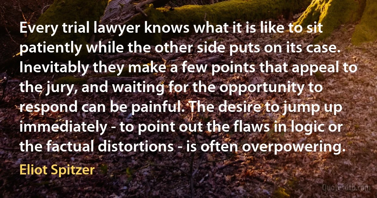 Every trial lawyer knows what it is like to sit patiently while the other side puts on its case. Inevitably they make a few points that appeal to the jury, and waiting for the opportunity to respond can be painful. The desire to jump up immediately - to point out the flaws in logic or the factual distortions - is often overpowering. (Eliot Spitzer)