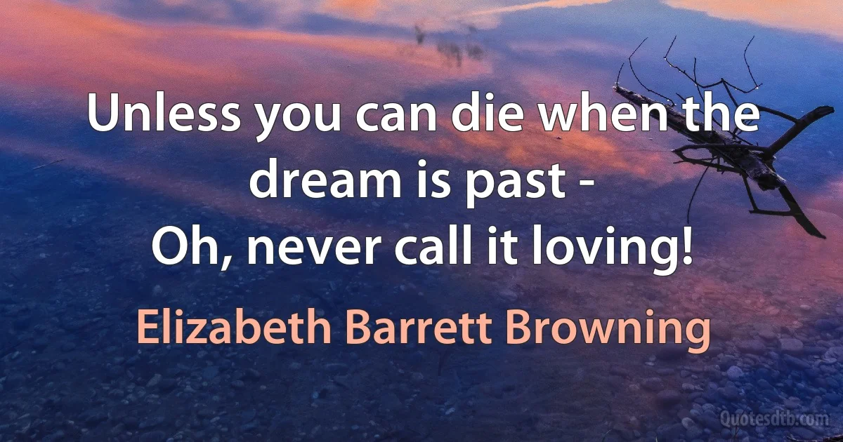 Unless you can die when the dream is past -
Oh, never call it loving! (Elizabeth Barrett Browning)