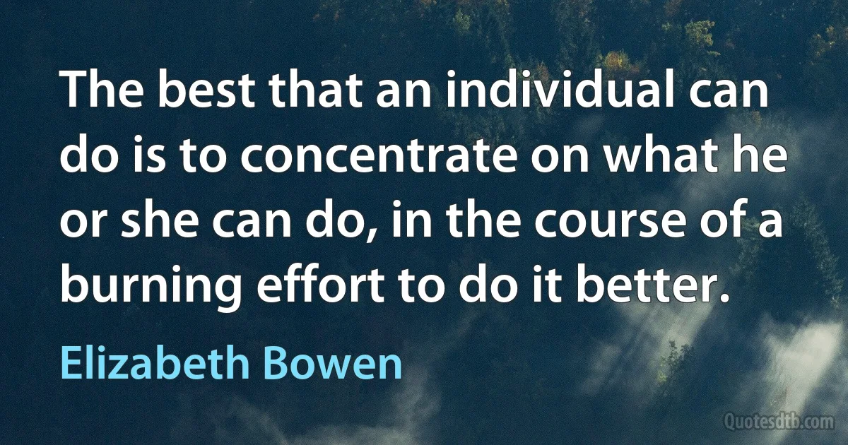 The best that an individual can do is to concentrate on what he or she can do, in the course of a burning effort to do it better. (Elizabeth Bowen)