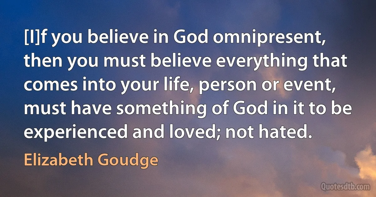 [I]f you believe in God omnipresent, then you must believe everything that comes into your life, person or event, must have something of God in it to be experienced and loved; not hated. (Elizabeth Goudge)