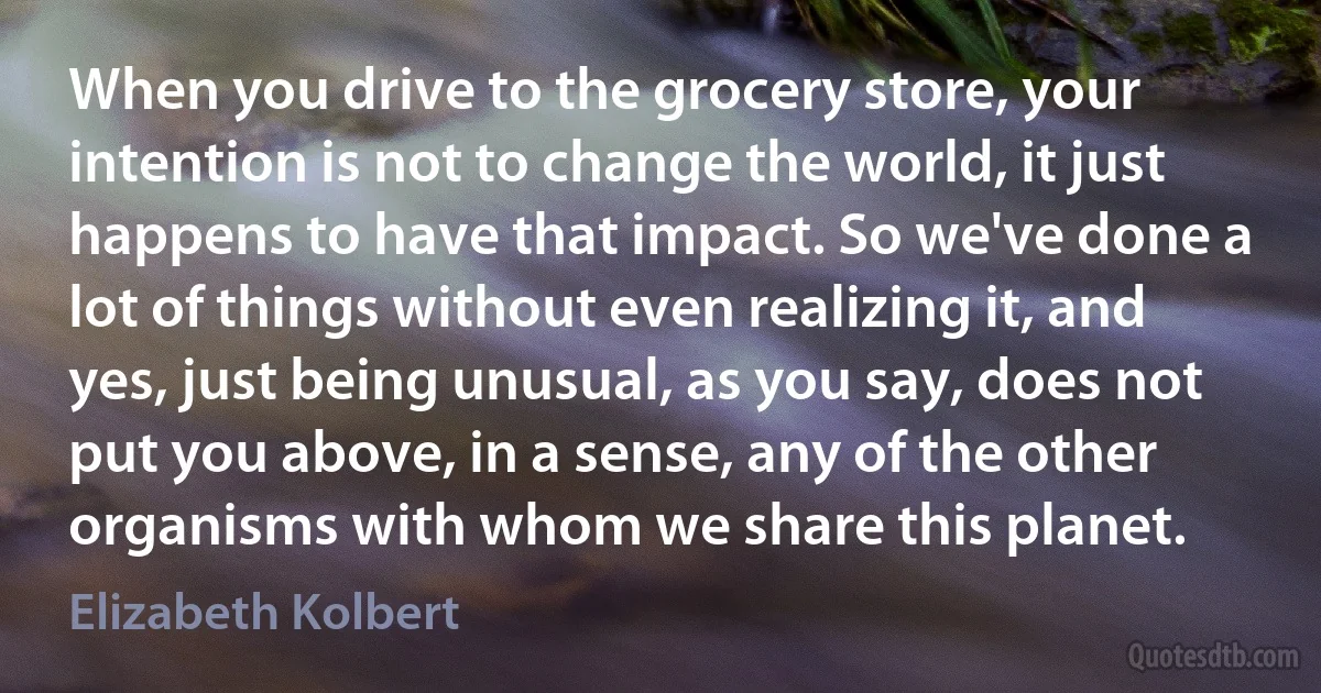 When you drive to the grocery store, your intention is not to change the world, it just happens to have that impact. So we've done a lot of things without even realizing it, and yes, just being unusual, as you say, does not put you above, in a sense, any of the other organisms with whom we share this planet. (Elizabeth Kolbert)