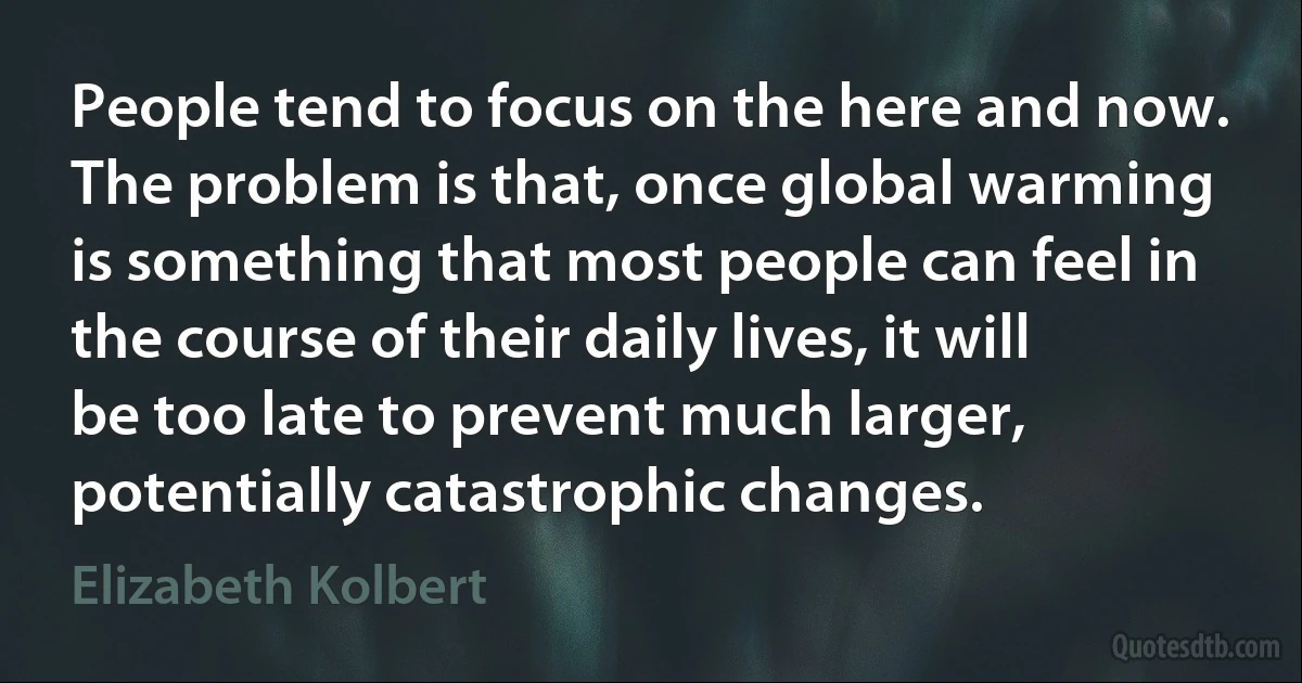 People tend to focus on the here and now. The problem is that, once global warming is something that most people can feel in the course of their daily lives, it will be too late to prevent much larger, potentially catastrophic changes. (Elizabeth Kolbert)