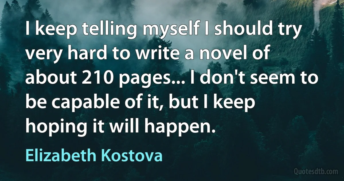 I keep telling myself I should try very hard to write a novel of about 210 pages... I don't seem to be capable of it, but I keep hoping it will happen. (Elizabeth Kostova)