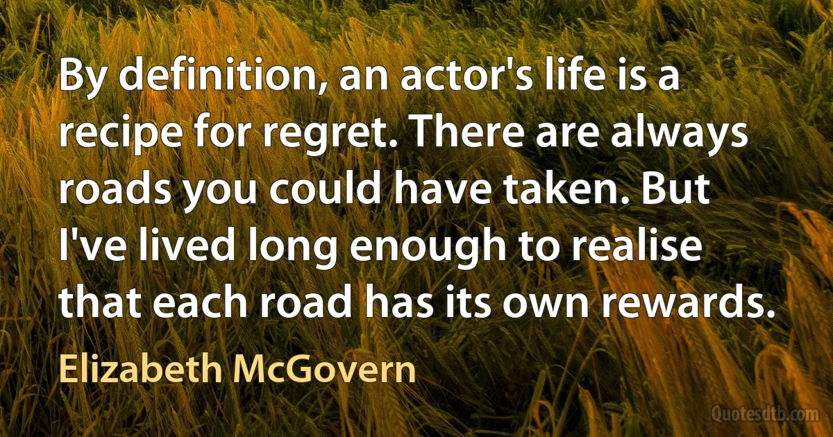 By definition, an actor's life is a recipe for regret. There are always roads you could have taken. But I've lived long enough to realise that each road has its own rewards. (Elizabeth McGovern)