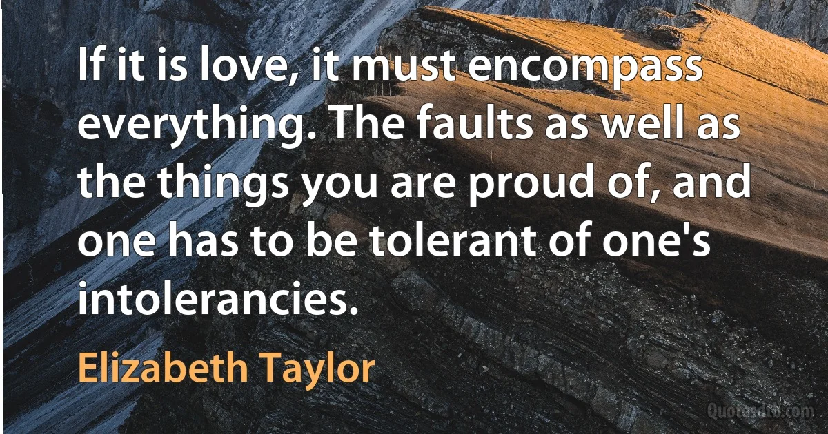 If it is love, it must encompass everything. The faults as well as the things you are proud of, and one has to be tolerant of one's intolerancies. (Elizabeth Taylor)