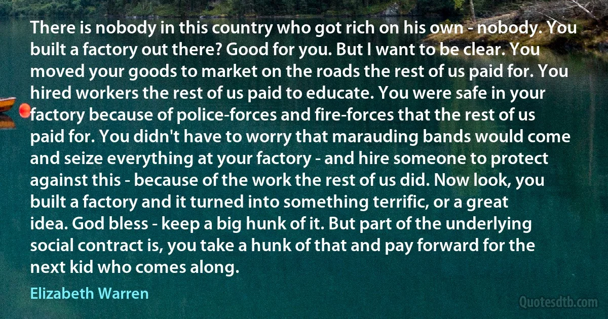 There is nobody in this country who got rich on his own - nobody. You built a factory out there? Good for you. But I want to be clear. You moved your goods to market on the roads the rest of us paid for. You hired workers the rest of us paid to educate. You were safe in your factory because of police-forces and fire-forces that the rest of us paid for. You didn't have to worry that marauding bands would come and seize everything at your factory - and hire someone to protect against this - because of the work the rest of us did. Now look, you built a factory and it turned into something terrific, or a great idea. God bless - keep a big hunk of it. But part of the underlying social contract is, you take a hunk of that and pay forward for the next kid who comes along. (Elizabeth Warren)