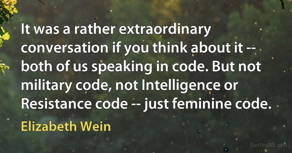 It was a rather extraordinary conversation if you think about it -- both of us speaking in code. But not military code, not Intelligence or Resistance code -- just feminine code. (Elizabeth Wein)