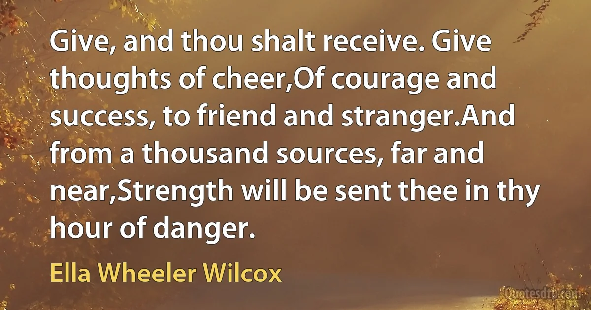 Give, and thou shalt receive. Give thoughts of cheer,Of courage and success, to friend and stranger.And from a thousand sources, far and near,Strength will be sent thee in thy hour of danger. (Ella Wheeler Wilcox)